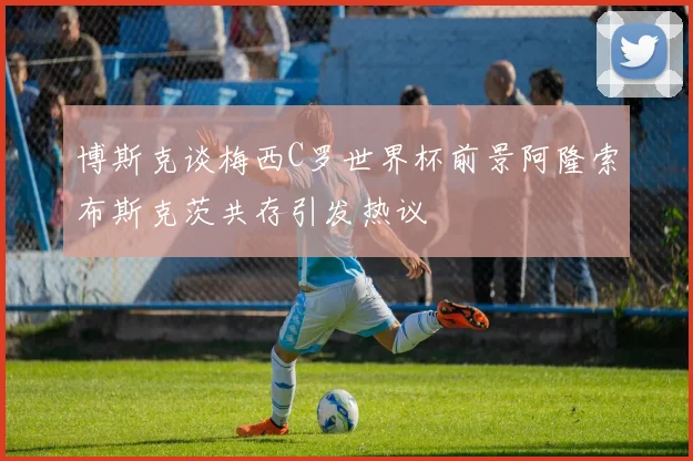 博斯克谈梅西C罗世界杯前景阿隆索布斯克茨共存引发热议