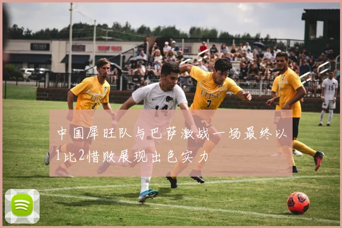 中国犀旺队与巴萨激战一场最终以1比2惜败展现出色实力