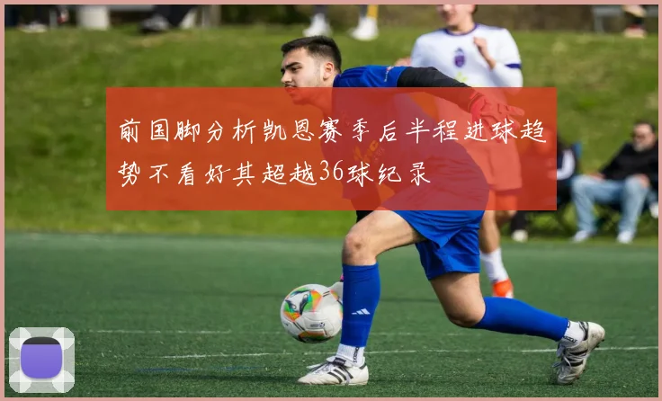 前国脚分析凯恩赛季后半程进球趋势不看好其超越36球纪录