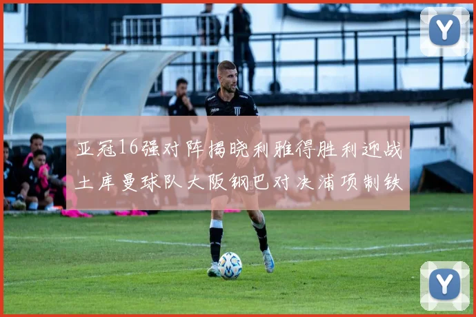 亚冠16强对阵揭晓利雅得胜利迎战土库曼球队大阪钢巴对决浦项制铁