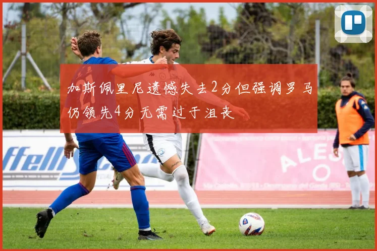 加斯佩里尼遗憾失去2分但强调罗马仍领先4分无需过于沮丧