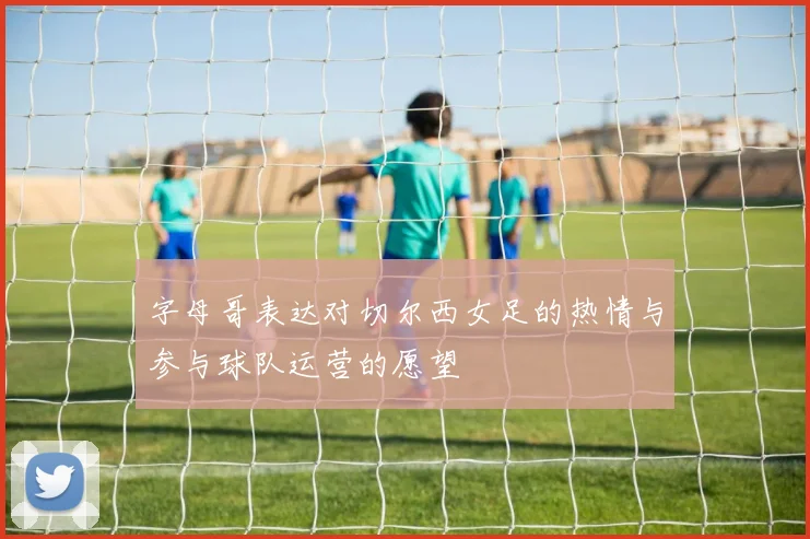 字母哥表达对切尔西女足的热情与参与球队运营的愿望