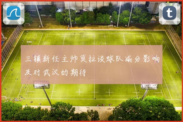 三镇新任主帅莫拉谈球队减分影响及对武汉的期待