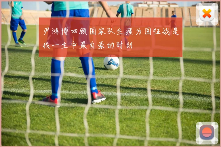 尹鸿博回顾国家队生涯为国征战是我一生中最自豪的时刻