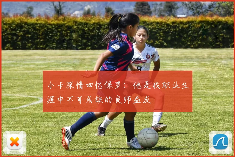 小卡深情回忆保罗：他是我职业生涯中不可或缺的良师益友