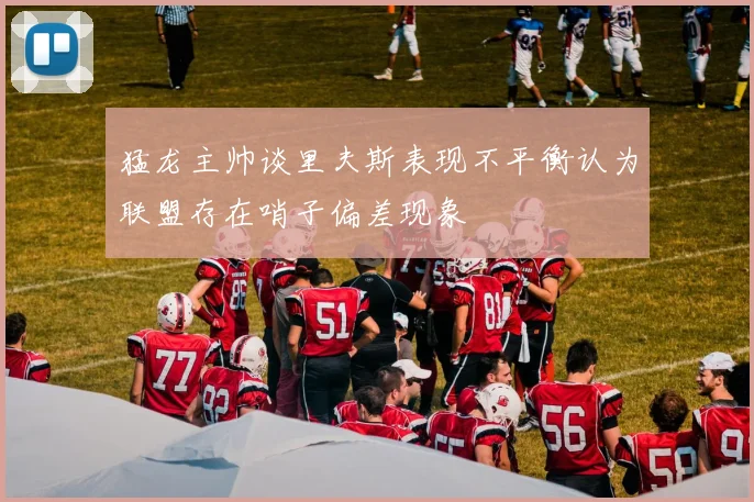 猛龙主帅谈里夫斯表现不平衡认为联盟存在哨子偏差现象