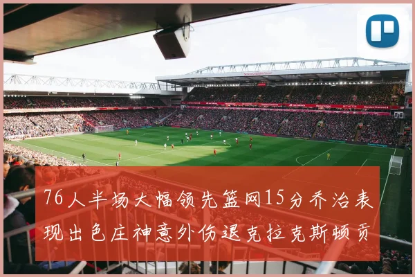 76人半场大幅领先篮网15分乔治表现出色庄神意外伤退克拉克斯顿贡献12分