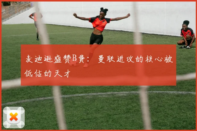 麦迪逊盛赞B费：曼联进攻的核心被低估的天才