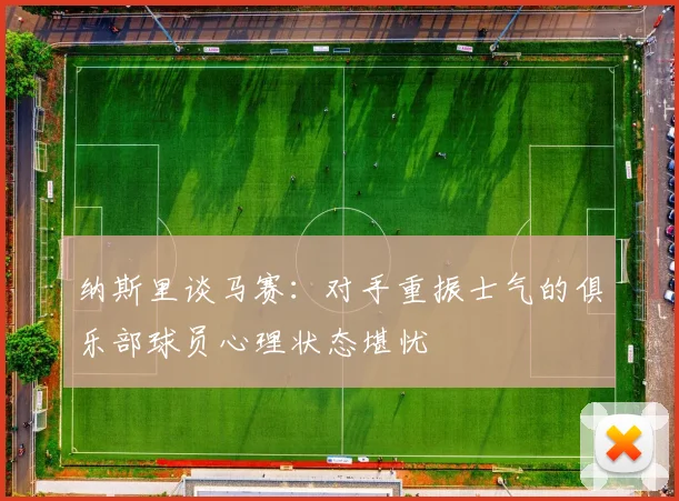 纳斯里谈马赛：对手重振士气的俱乐部球员心理状态堪忧