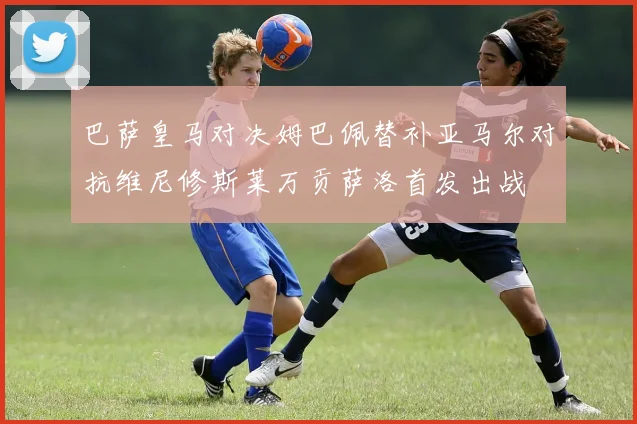 巴萨皇马对决姆巴佩替补亚马尔对抗维尼修斯莱万贡萨洛首发出战