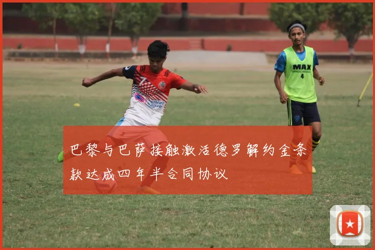 巴黎与巴萨接触激活德罗解约金条款达成四年半合同协议
