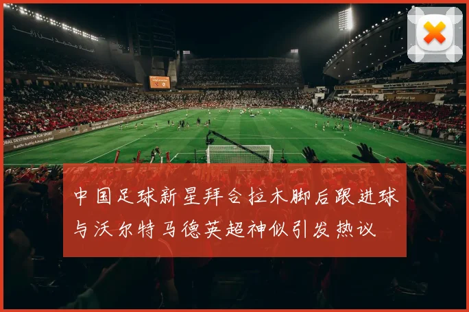 中国足球新星拜合拉木脚后跟进球与沃尔特马德英超神似引发热议