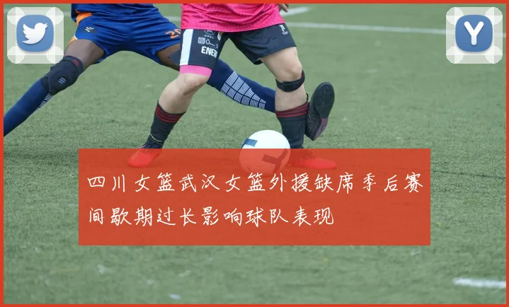 四川女篮武汉女篮外援缺席季后赛间歇期过长影响球队表现