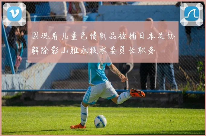 因观看儿童色情制品被捕日本足协解除影山雅永技术委员长职务