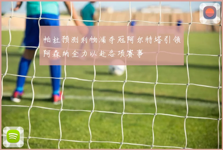 帕杜预测利物浦夺冠阿尔特塔引领阿森纳全力以赴各项赛事