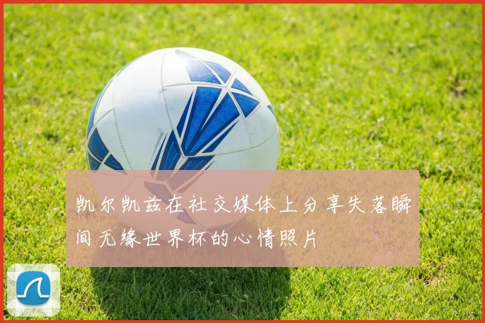 凯尔凯兹在社交媒体上分享失落瞬间无缘世界杯的心情照片